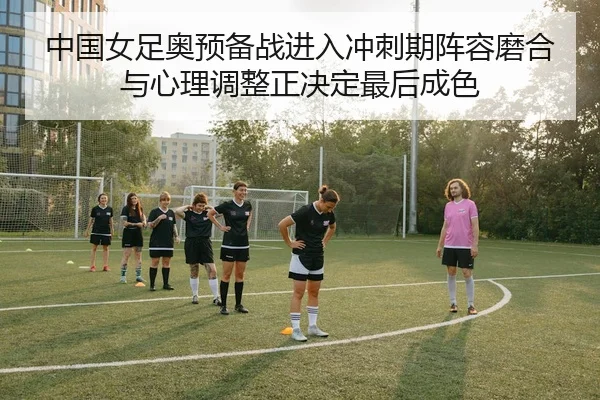 中国女足奥预备战进入冲刺期阵容磨合与心理调整正决定最后成色