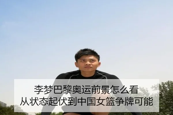 李梦巴黎奥运前景怎么看 从状态起伏到中国女篮争牌可能